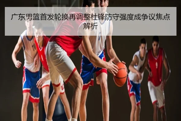 广东男篮首发轮换再调整杜锋防守强度成争议焦点解析