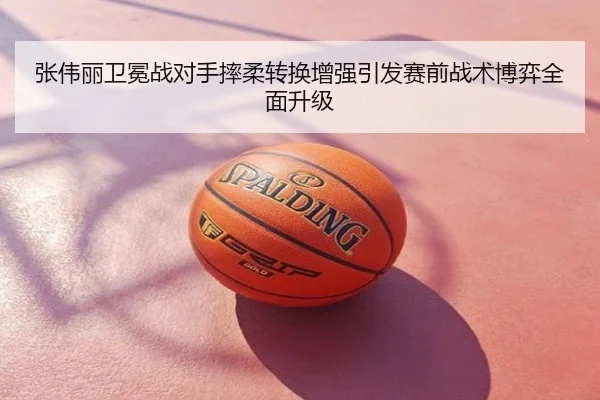 张伟丽卫冕战对手摔柔转换增强引发赛前战术博弈全面升级
