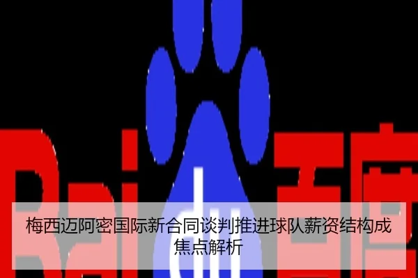 梅西迈阿密国际新合同谈判推进球队薪资结构成焦点解析