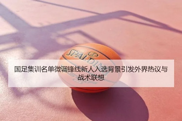 国足集训名单微调锋线新人入选背景引发外界热议与战术联想
