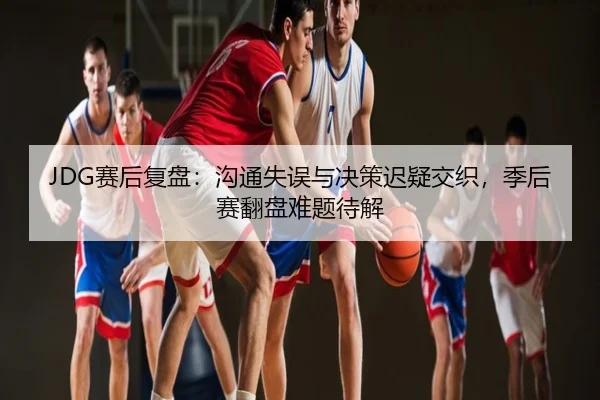 JDG赛后复盘：沟通失误与决策迟疑交织，季后赛翻盘难题待解